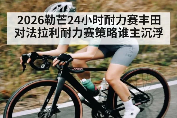 2026勒芒24小时耐力赛丰田对法拉利耐力赛策略谁主沉浮
