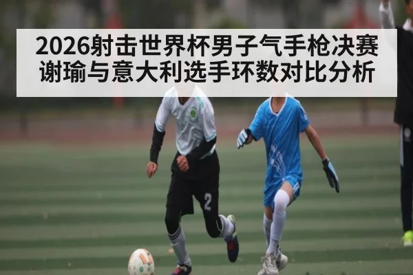 2026射击世界杯男子气手枪决赛谢瑜与意大利选手环数对比分析